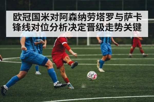 欧冠国米对阿森纳劳塔罗与萨卡锋线对位分析决定晋级走势关键 - kaiyun